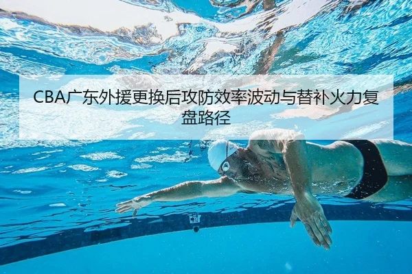 CBA广东外援更换后攻防效率波动与替补火力复盘路径